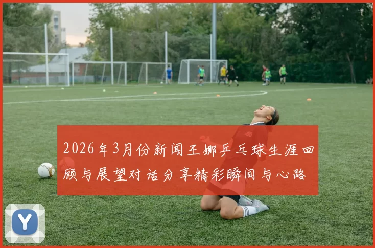 2026年3月份新闻王娜乒乓球生涯回顾与展望对话分享精彩瞬间与心路历程