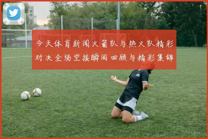 今天体育新闻火箭队与热火队精彩对决全场空接瞬间回顾与精彩集锦