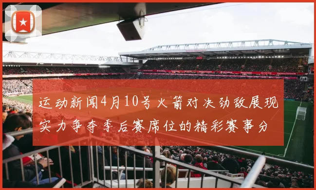运动新闻4月10号火箭对决劲敌展现实力争夺季后赛席位的精彩赛事分析