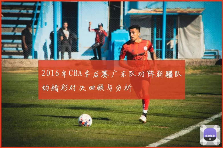 2016年CBA季后赛广东队对阵新疆队的精彩对决回顾与分析