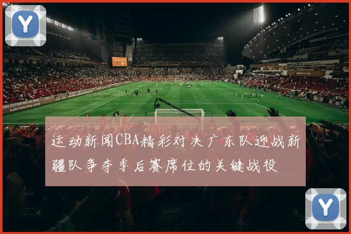 运动新闻CBA精彩对决广东队迎战新疆队争夺季后赛席位的关键战役
