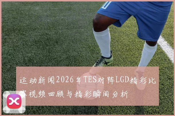 运动新闻2026年TES对阵LGD精彩比赛视频回顾与精彩瞬间分析